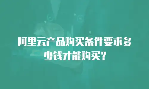 阿里云产品购买条件要求多少钱才能购买？