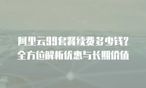 阿里云99套餐续费多少钱？全方位解析优惠与长期价值