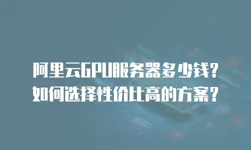 阿里云GPU服务器多少钱？如何选择性价比高的方案？