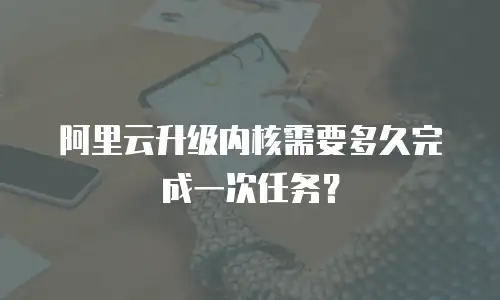 阿里云升级内核需要多久完成一次任务？