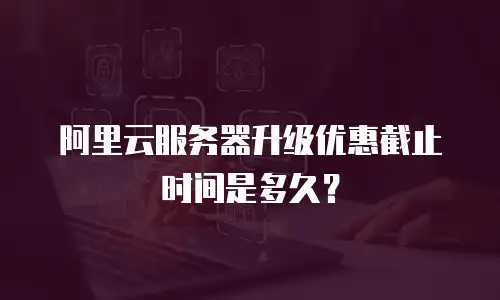 阿里云服务器升级优惠截止时间是多久？