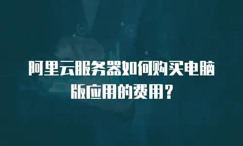 阿里云服务器如何购买电脑版应用的费用？