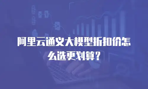 阿里云通义大模型折扣价怎么选更划算？
