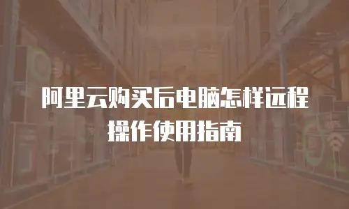 阿里云购买后电脑怎样远程操作使用指南