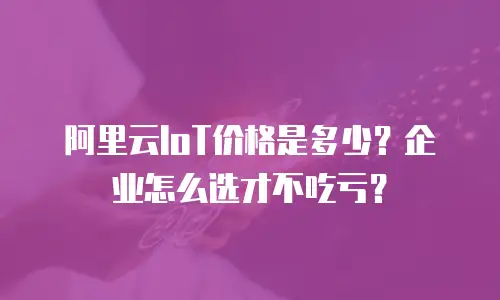 阿里云IoT价格是多少？企业怎么选才不吃亏？