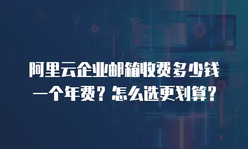 阿里云企业邮箱收费多少钱一个年费？怎么选更划算？