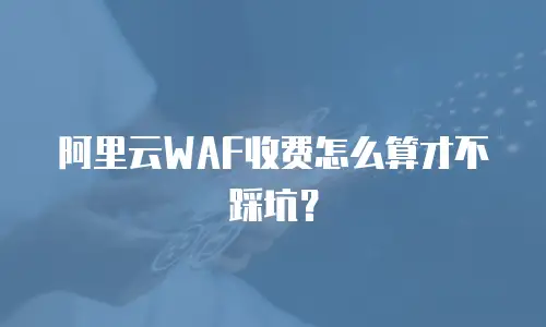 阿里云WAF收费怎么算才不踩坑？