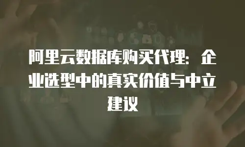 阿里云数据库购买代理：企业选型中的真实价值与中立建议