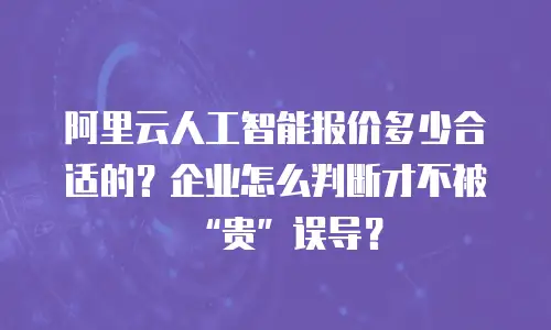 阿里云人工智能报价多少合适的？企业怎么判断才不被“贵”误导？