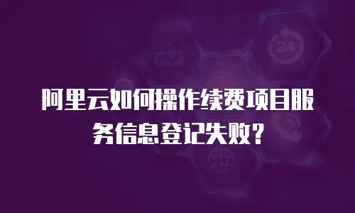 阿里云如何操作续费项目服务信息登记失败？