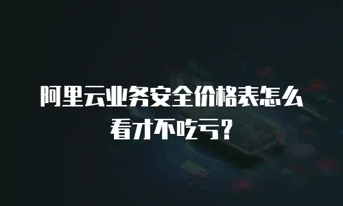 阿里云业务安全价格表怎么看才不吃亏？