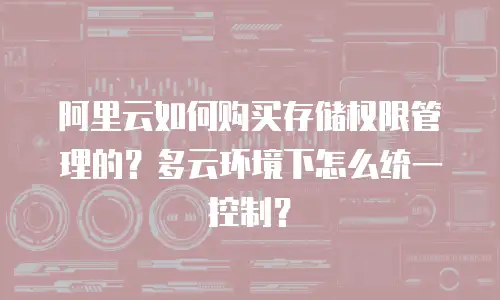 阿里云如何购买存储权限管理的？多云环境下怎么统一控制？