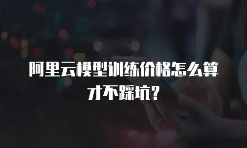 阿里云模型训练价格怎么算才不踩坑？
