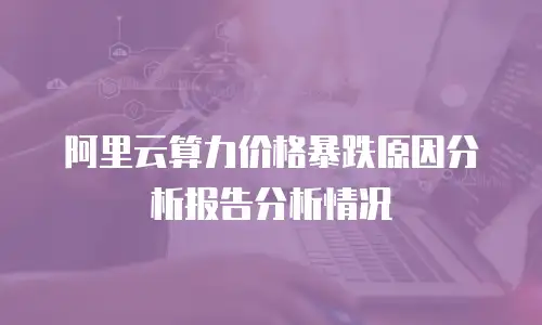 阿里云算力价格暴跌原因分析报告分析情况