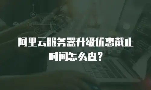 阿里云服务器升级优惠截止时间怎么查？