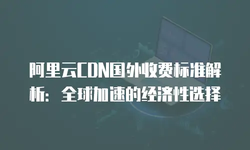 阿里云CDN国外收费标准解析：全球加速的经济性选择