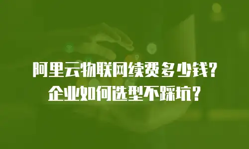 阿里云物联网续费多少钱？企业如何选型不踩坑？