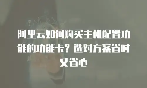 阿里云如何购买主机配置功能的功能卡？选对方案省时又省心