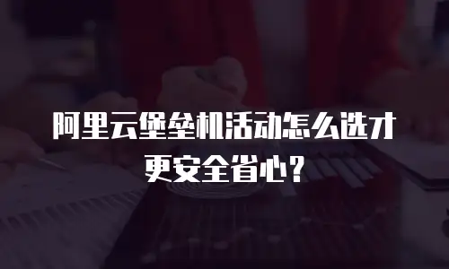 阿里云堡垒机活动怎么选才更安全省心？