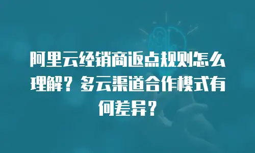 阿里云经销商返点规则怎么理解？多云渠道合作模式有何差异？