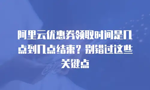 阿里云优惠券领取时间是几点到几点结束？别错过这些关键点