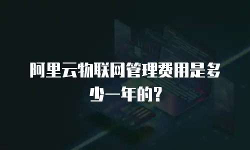 阿里云物联网管理费用是多少一年的？