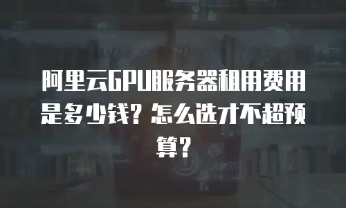 阿里云GPU服务器租用费用是多少钱？怎么选才不超预算？