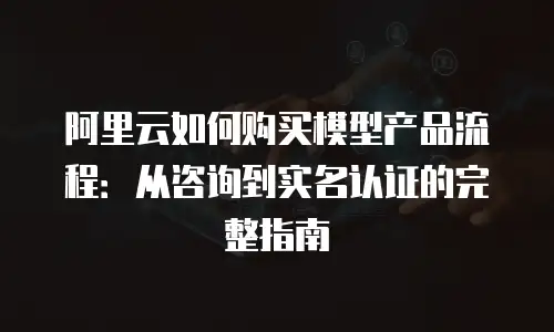 阿里云如何购买模型产品流程：从咨询到实名认证的完整指南