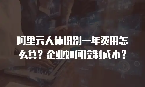 阿里云人体识别一年费用怎么算？企业如何控制成本？