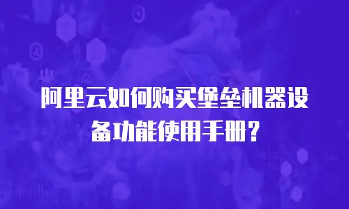 阿里云如何购买堡垒机器设备功能使用手册？