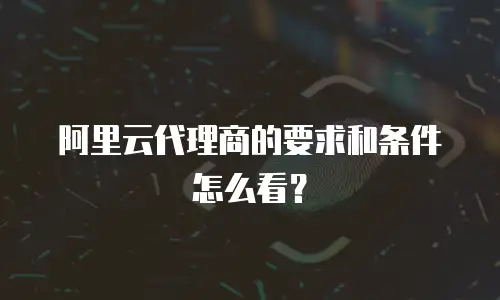 阿里云代理商的要求和条件怎么看？
