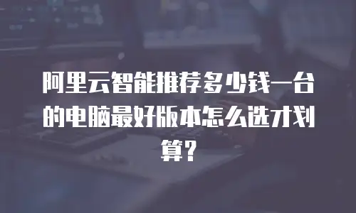 阿里云智能推荐多少钱一台的电脑最好版本怎么选才划算？