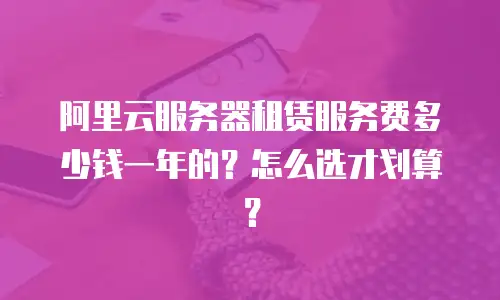 阿里云服务器租赁服务费多少钱一年的？怎么选才划算？