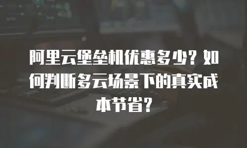 阿里云堡垒机优惠多少？如何判断多云场景下的真实成本节省？