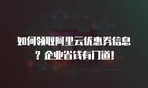 如何领取阿里云优惠券信息？企业省钱有门道！