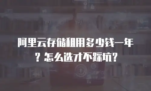 阿里云存储租用多少钱一年？怎么选才不踩坑？
