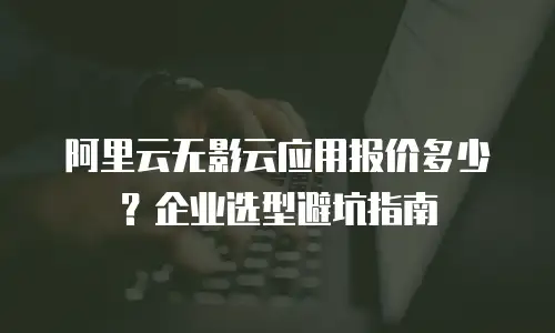 阿里云无影云应用报价多少？企业选型避坑指南