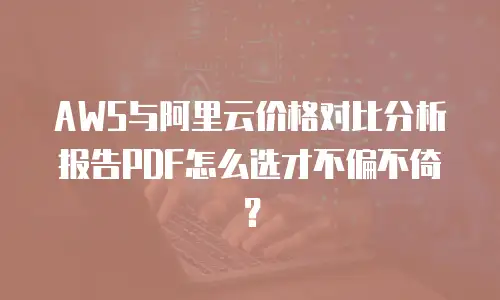 AWS与阿里云价格对比分析报告PDF怎么选才不偏不倚？