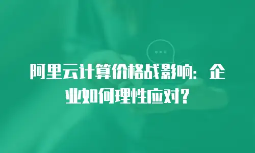 阿里云计算价格战影响：企业如何理性应对？