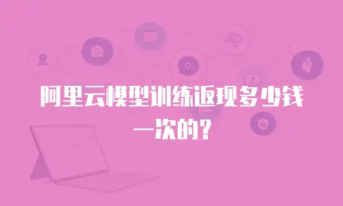 阿里云模型训练返现多少钱一次的？