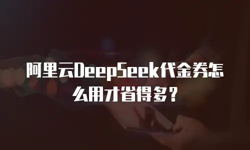 阿里云DeepSeek代金券怎么用才省得多？