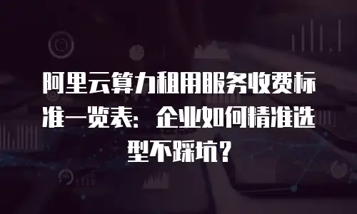 阿里云算力租用服务收费标准一览表：企业如何精准选型不踩坑？
