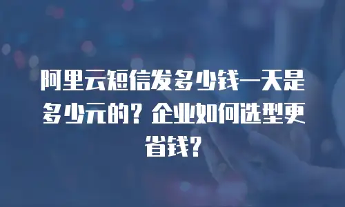 阿里云短信发多少钱一天是多少元的？企业如何选型更省钱？