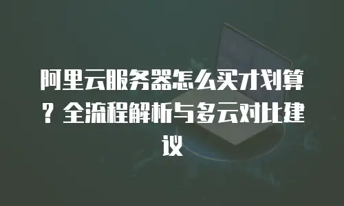 阿里云服务器怎么买才划算？全流程解析与多云对比建议