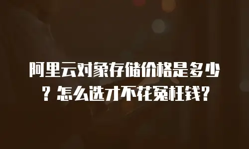 阿里云对象存储价格是多少？怎么选才不花冤枉钱？