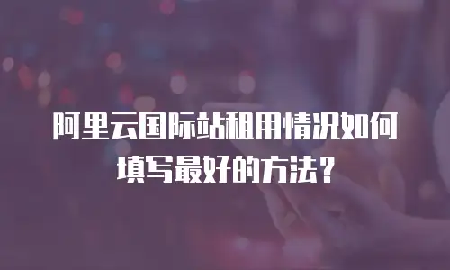 阿里云国际站租用情况如何填写最好的方法？
