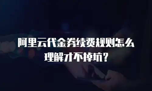 阿里云代金券续费规则怎么理解才不掉坑？