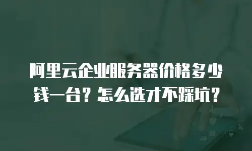 阿里云企业服务器价格多少钱一台？怎么选才不踩坑？