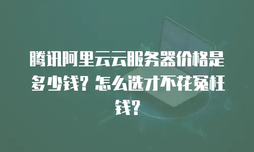 腾讯阿里云云服务器价格是多少钱？怎么选才不花冤枉钱？