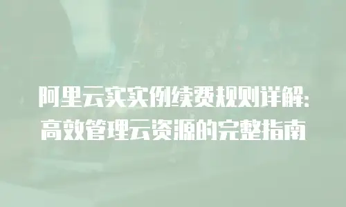 阿里云实实例续费规则详解：高效管理云资源的完整指南